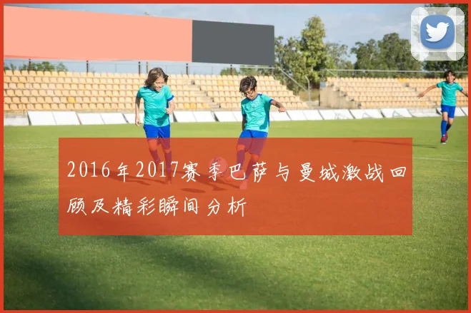 2016年2017赛季巴萨与曼城激战回顾及精彩瞬间分析