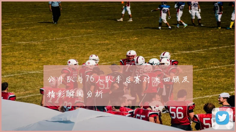 公牛队与76人队季后赛对决回顾及精彩瞬间分析