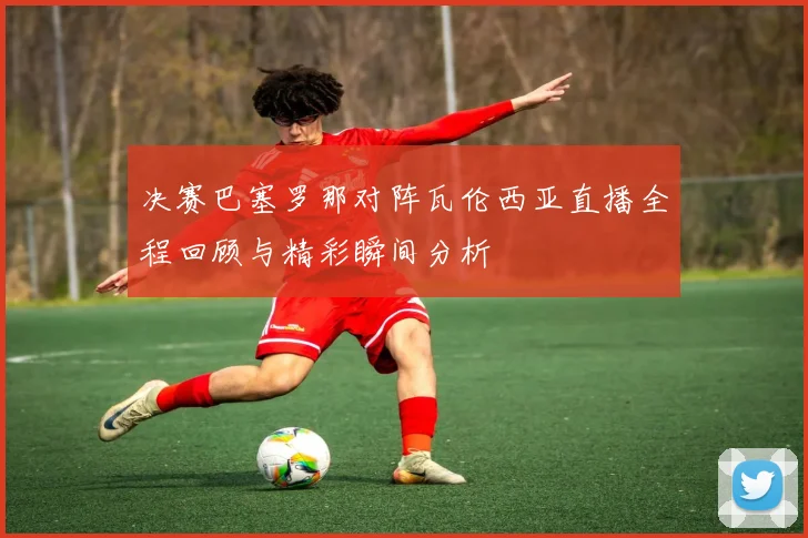 决赛巴塞罗那对阵瓦伦西亚直播全程回顾与精彩瞬间分析