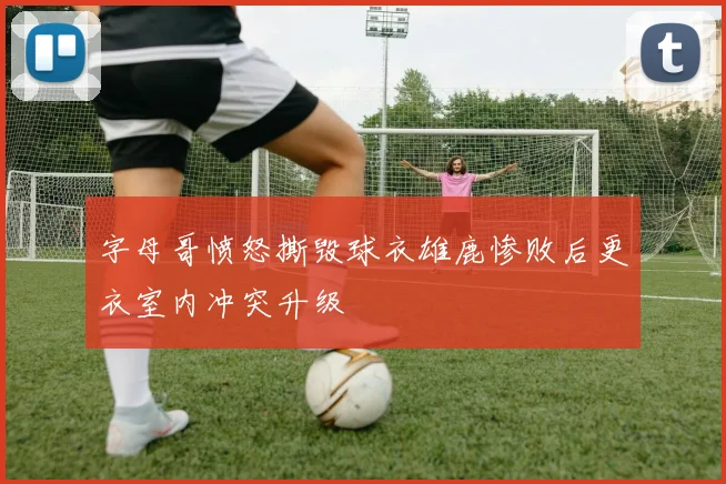 字母哥愤怒撕毁球衣雄鹿惨败后更衣室内冲突升级