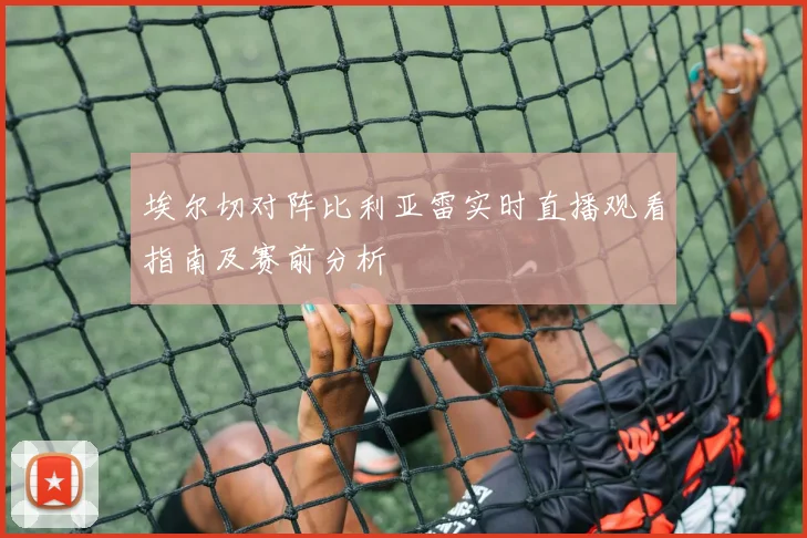 埃尔切对阵比利亚雷实时直播观看指南及赛前分析