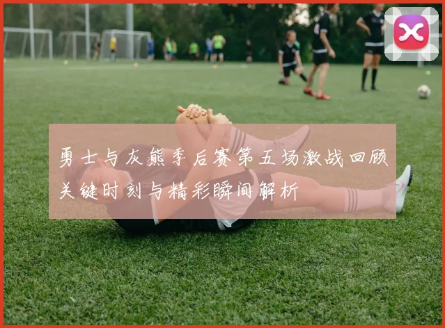 勇士与灰熊季后赛第五场激战回顾关键时刻与精彩瞬间解析