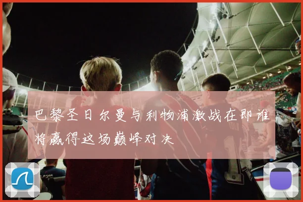 巴黎圣日尔曼与利物浦激战在即谁将赢得这场巅峰对决