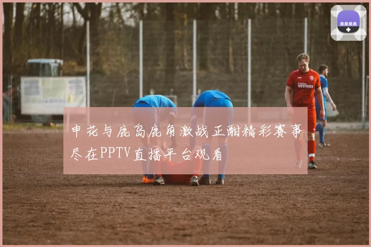 申花与鹿岛鹿角激战正酣精彩赛事尽在PPTV直播平台观看