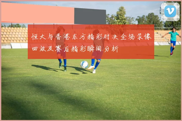 恒大与香港东方精彩对决全场录像回放及赛后精彩瞬间分析