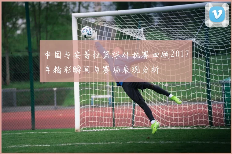 中国与安哥拉篮球对抗赛回顾2017年精彩瞬间与赛场表现分析