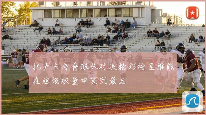 托卢卡与普球队对决精彩纷呈谁能在这场较量中笑到最后