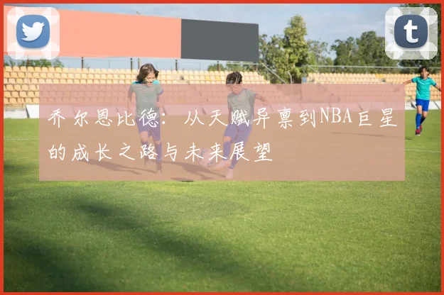 乔尔恩比德：从天赋异禀到NBA巨星的成长之路与未来展望